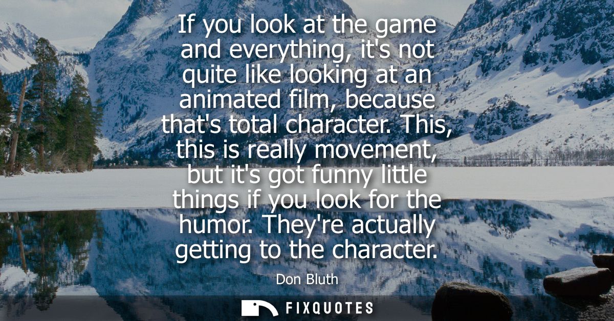 If you look at the game and everything, its not quite like looking at an animated film, because thats total character.