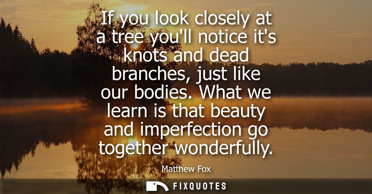 If you look closely at a tree youll notice its knots and dead branches, just like our bodies. What we learn is that beau
