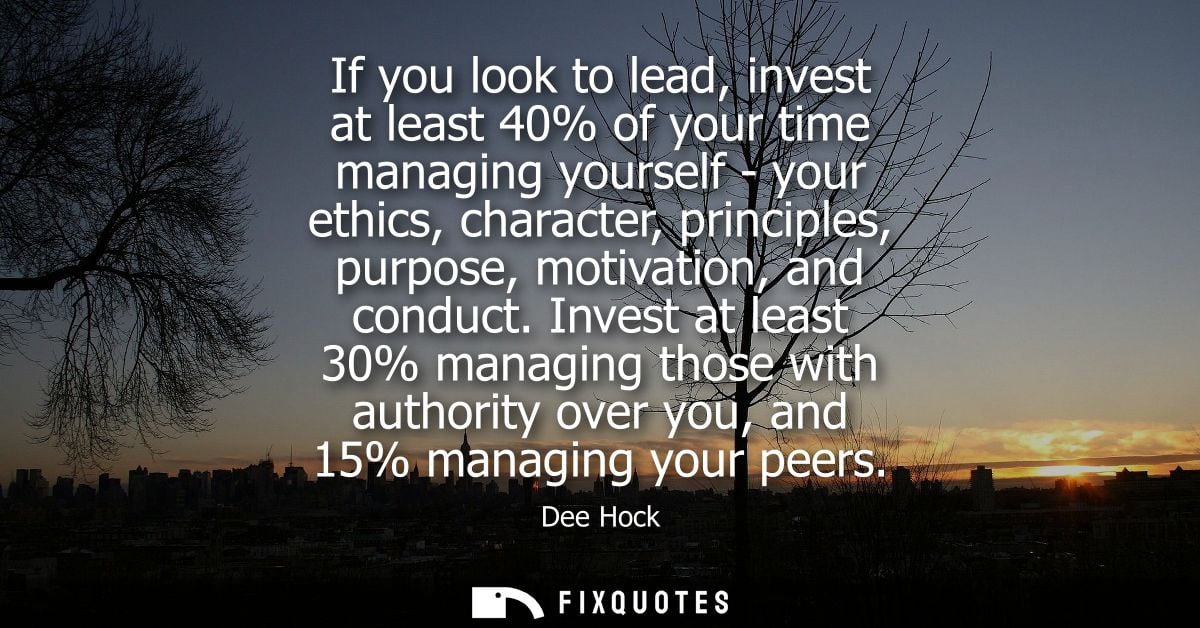 If you look to lead, invest at least 40% of your time managing yourself - your ethics, character, principles, purpose, m
