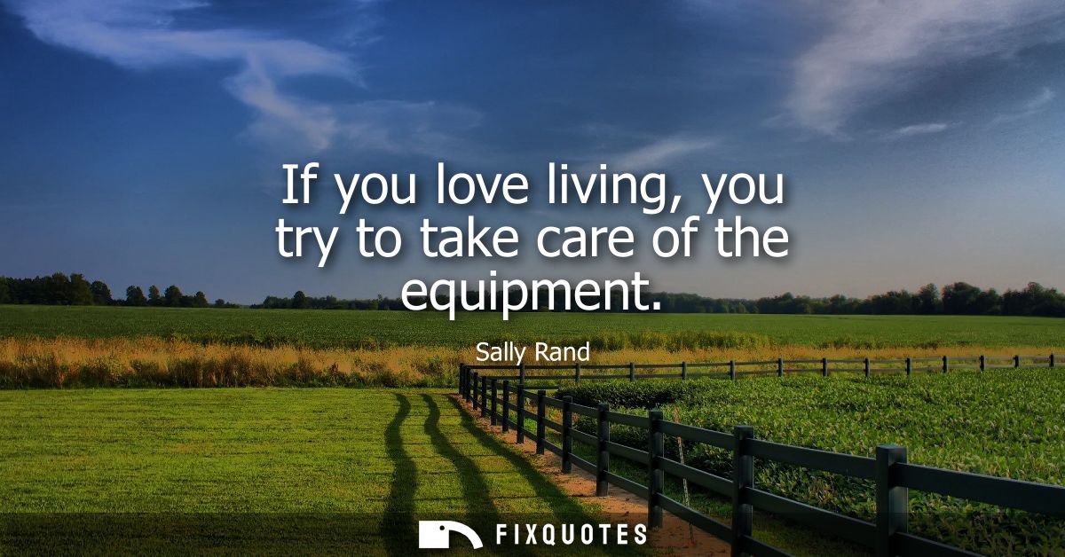 If you love living, you try to take care of the equipment