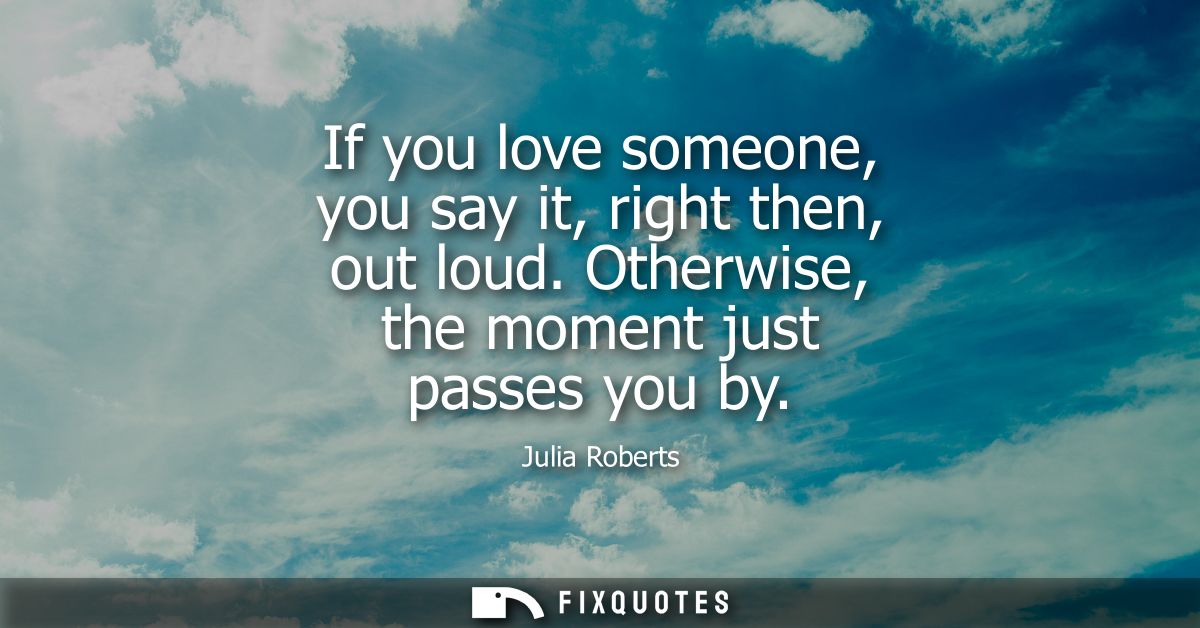 If you love someone, you say it, right then, out loud. Otherwise, the moment just passes you by - Julia Roberts