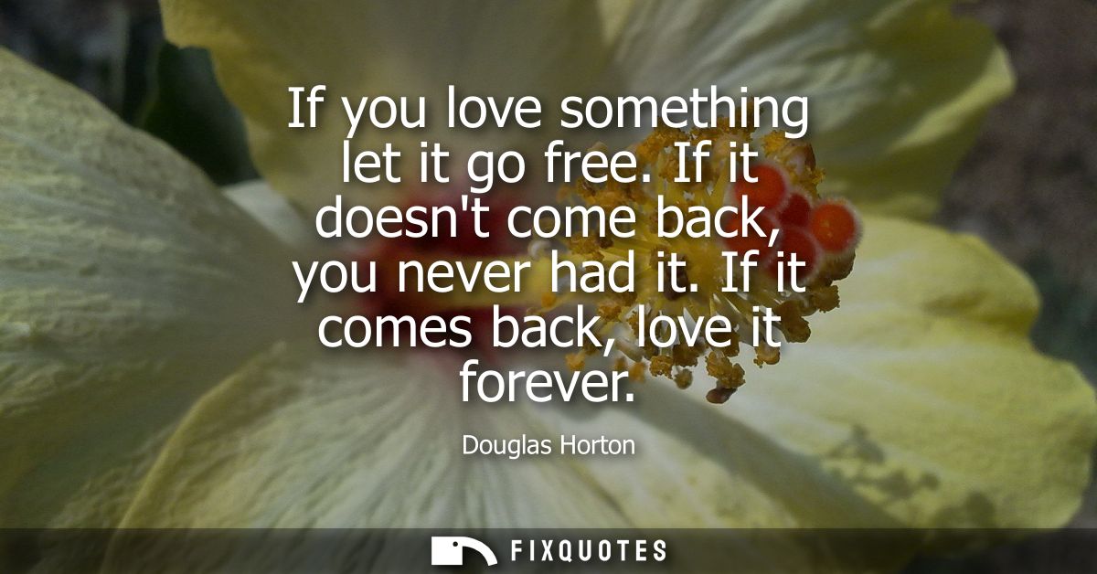 If you love something let it go free. If it doesnt come back, you never had it. If it comes back, love it forever