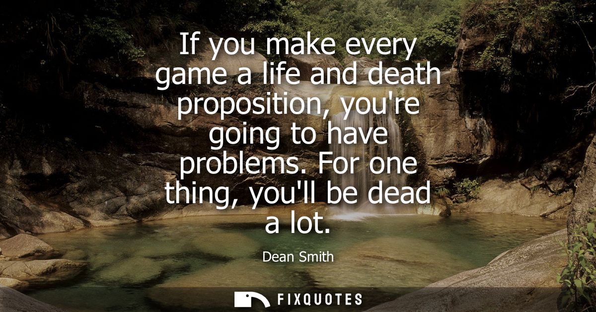 If you make every game a life and death proposition, youre going to have problems. For one thing, youll be dead a lot