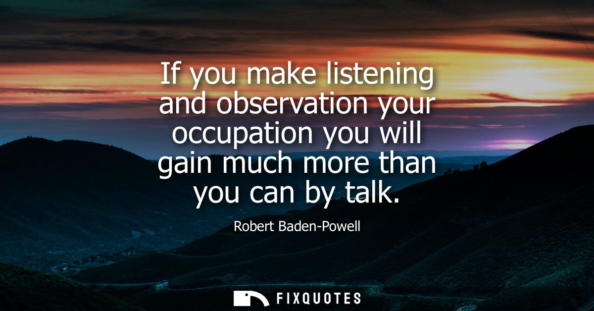 If you make listening and observation your occupation you will gain much more than you can by talk