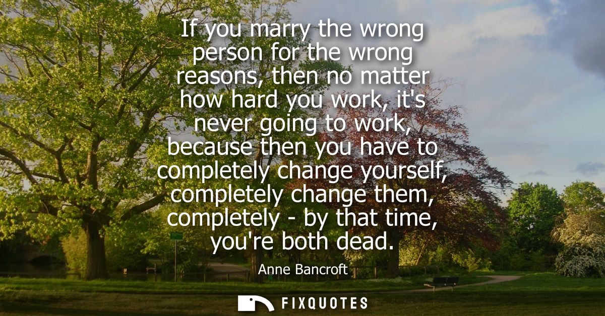 If you marry the wrong person for the wrong reasons, then no matter how hard you work, its never going to work, because 