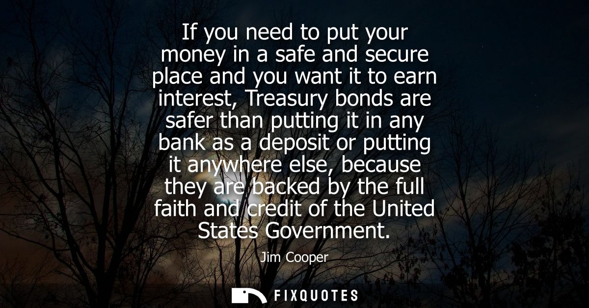 If you need to put your money in a safe and secure place and you want it to earn interest, Treasury bonds are safer than