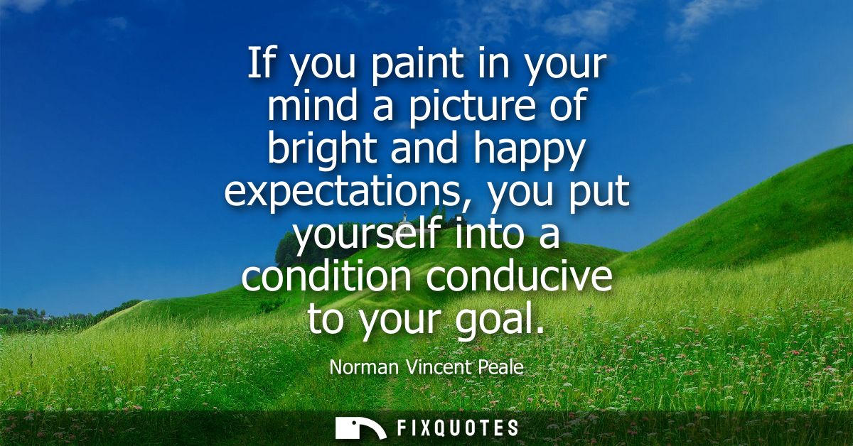 If you paint in your mind a picture of bright and happy expectations, you put yourself into a condition conducive to you