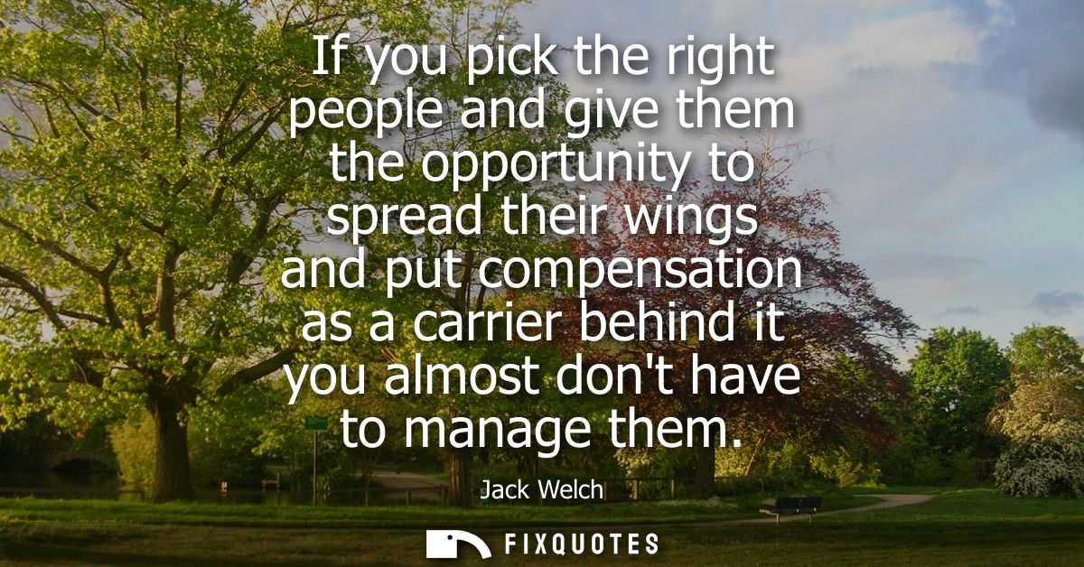 If you pick the right people and give them the opportunity to spread their wings and put compensation as a carrier behin