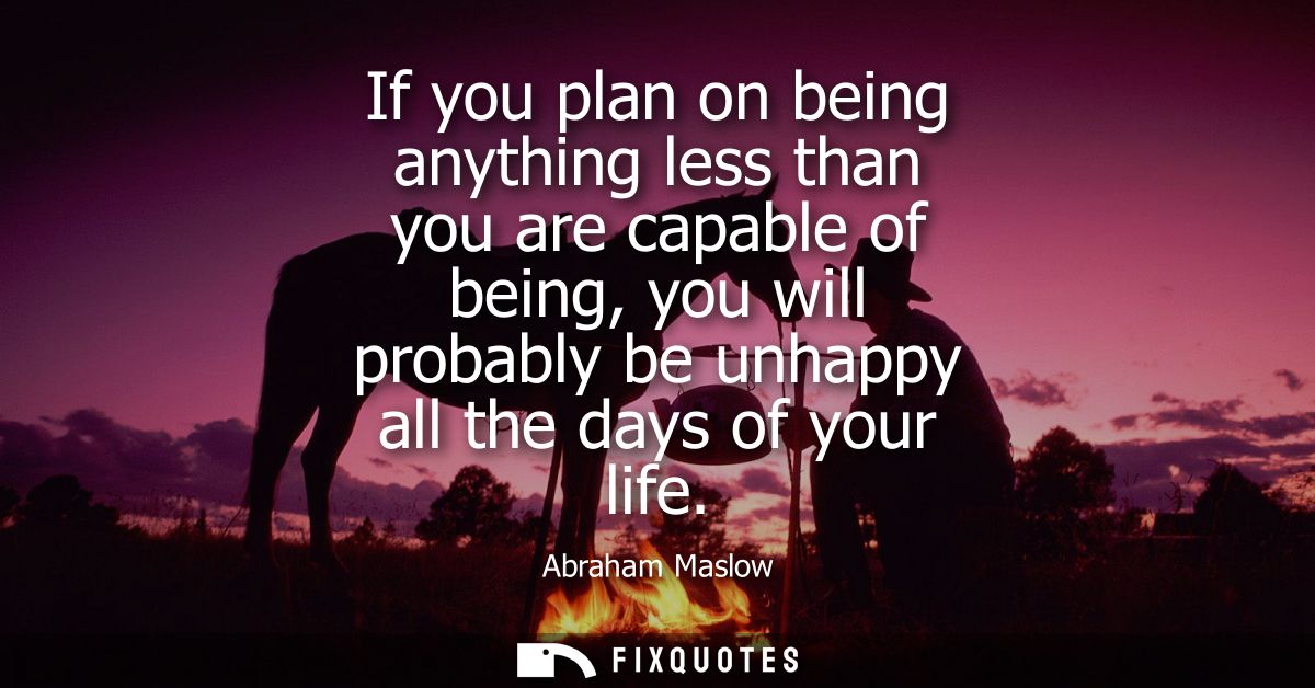 If you plan on being anything less than you are capable of being, you will probably be unhappy all the days of your life