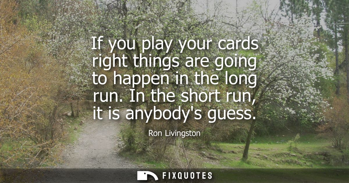 If you play your cards right things are going to happen in the long run. In the short run, it is anybodys guess