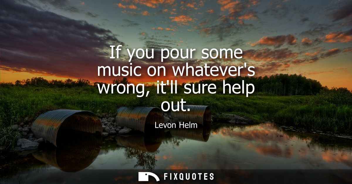 If you pour some music on whatevers wrong, itll sure help out
