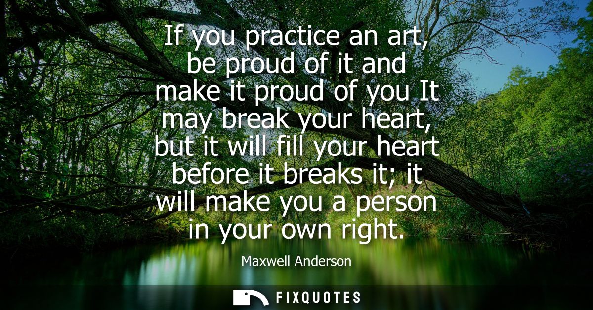 If you practice an art, be proud of it and make it proud of you It may break your heart, but it will fill your heart bef