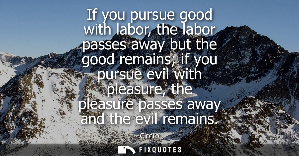 If you pursue good with labor, the labor passes away but the good remains if you pursue evil with pleasure, the pleasure