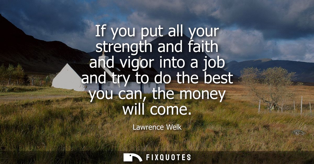 If you put all your strength and faith and vigor into a job and try to do the best you can, the money will come