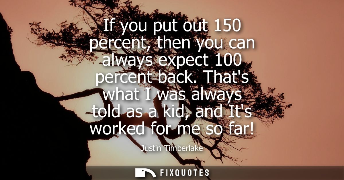 If you put out 150 percent, then you can always expect 100 percent back. Thats what I was always told as a kid, and Its 