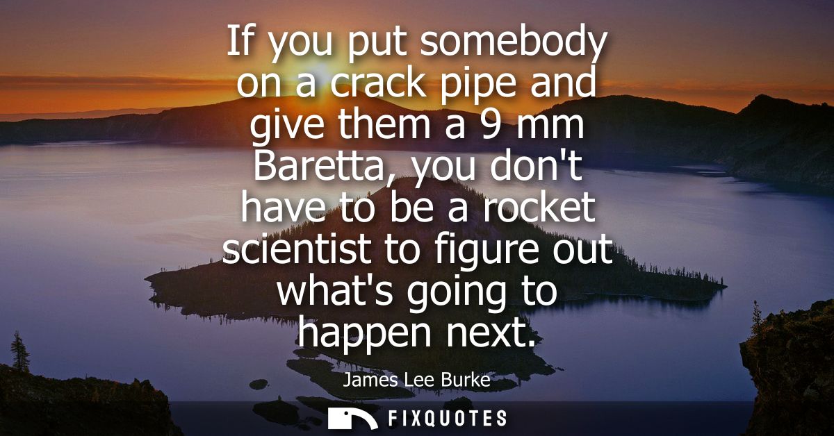 If you put somebody on a crack pipe and give them a 9 mm Baretta, you dont have to be a rocket scientist to figure out w