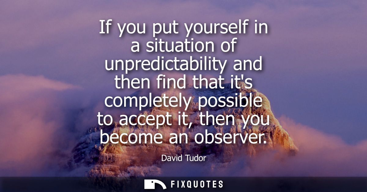 If you put yourself in a situation of unpredictability and then find that its completely possible to accept it, then you