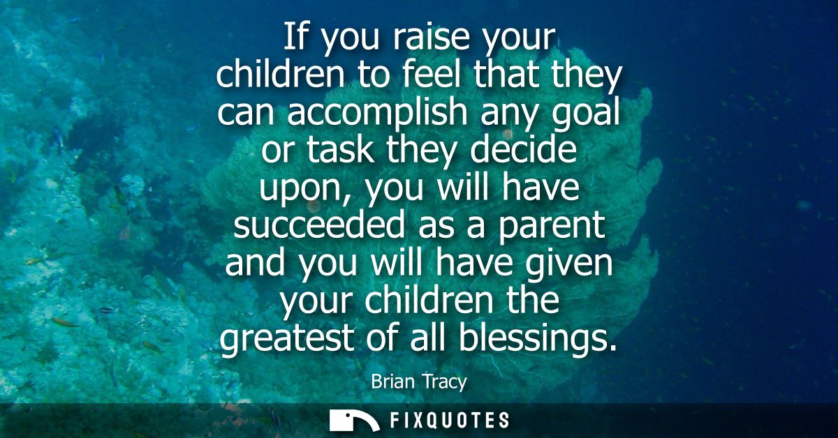 If you raise your children to feel that they can accomplish any goal or task they decide upon, you will have succeeded a