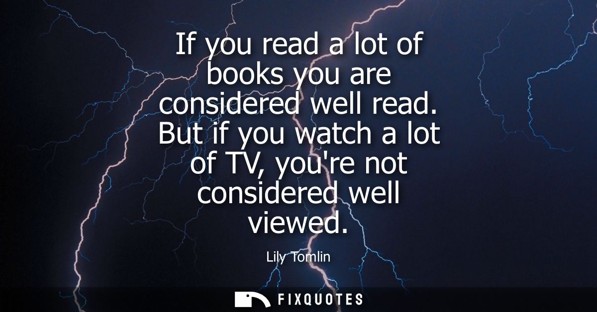 If you read a lot of books you are considered well read. But if you watch a lot of TV, youre not considered well viewed