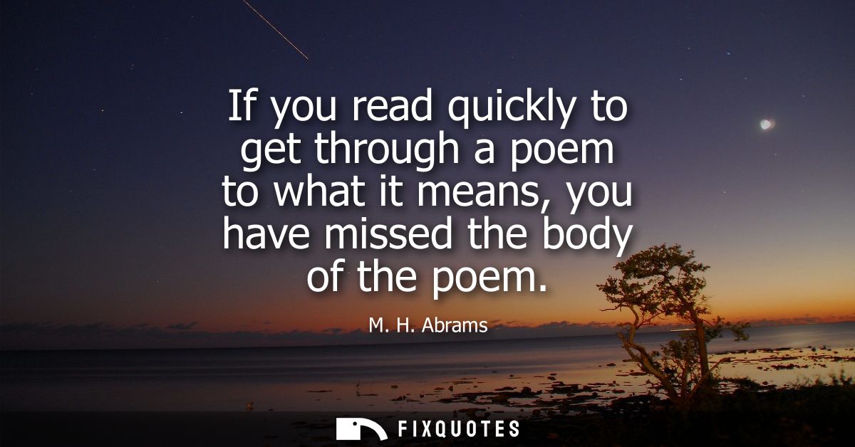 If you read quickly to get through a poem to what it means, you have missed the body of the poem