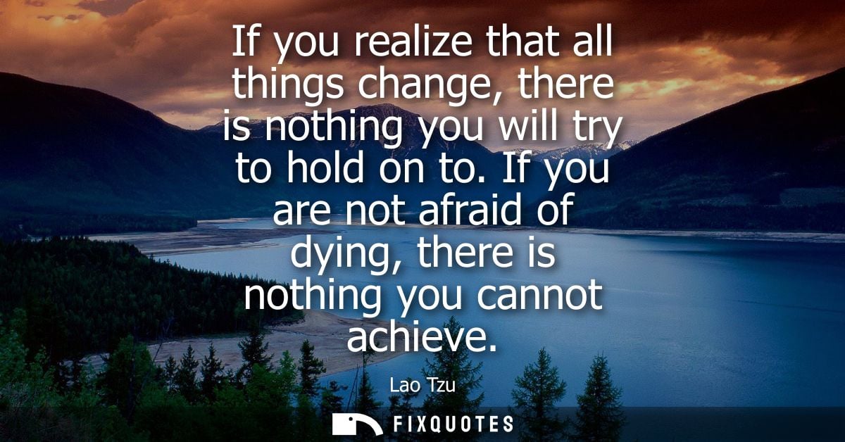 If you realize that all things change, there is nothing you will try to hold on to. If you are not afraid of dying, ther