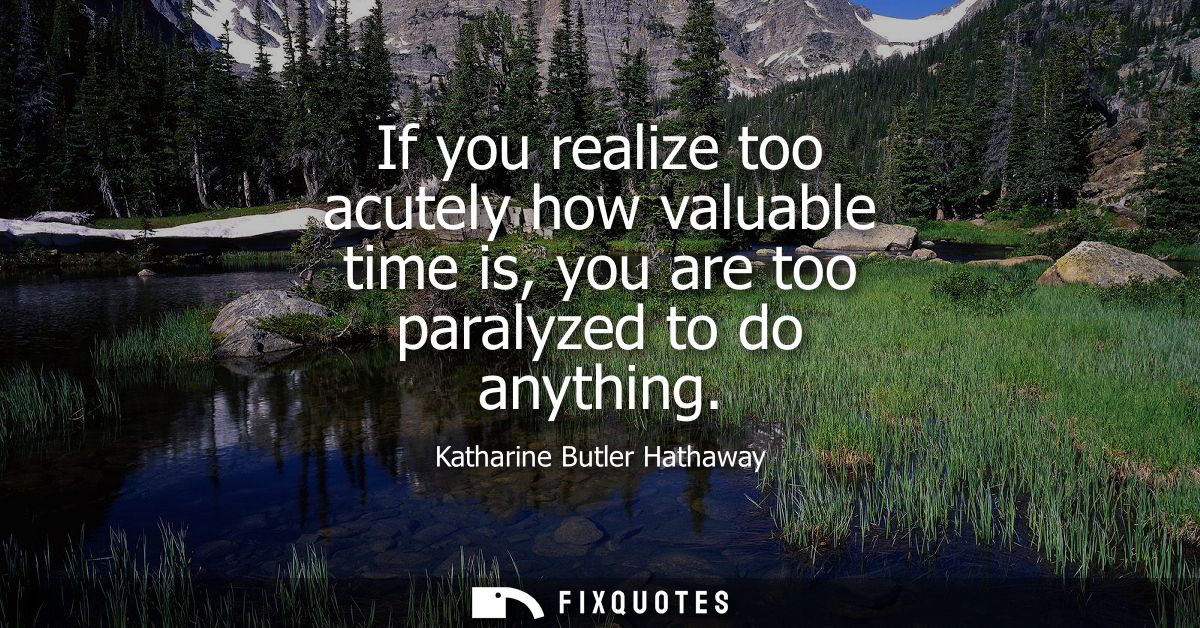 If you realize too acutely how valuable time is, you are too paralyzed to do anything