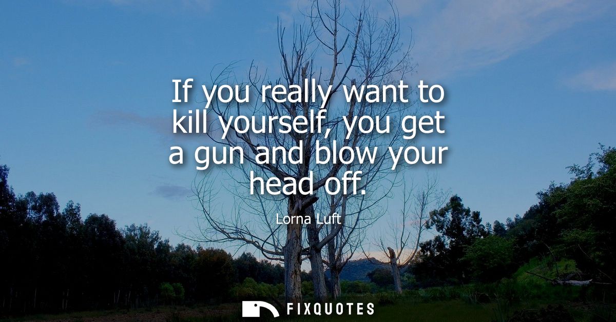 If you really want to kill yourself, you get a gun and blow your head off