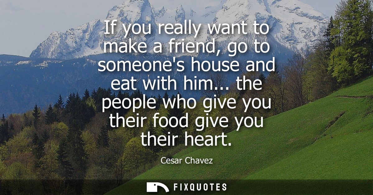 If you really want to make a friend, go to someones house and eat with him... the people who give you their food give yo