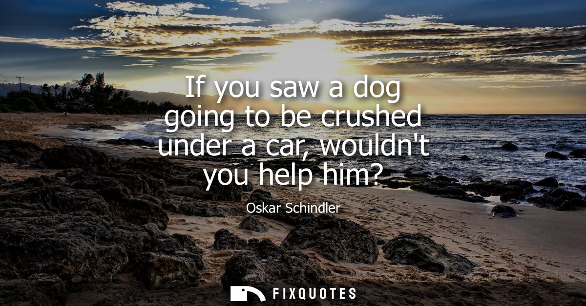 If you saw a dog going to be crushed under a car, wouldnt you help him?