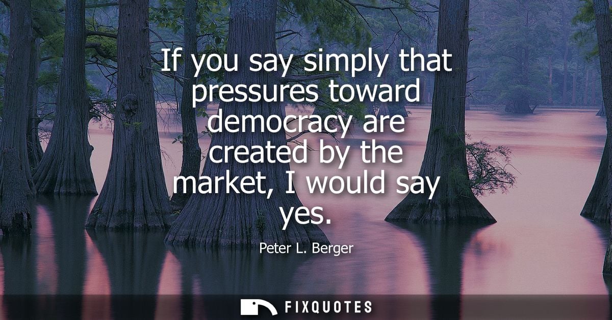 If you say simply that pressures toward democracy are created by the market, I would say yes