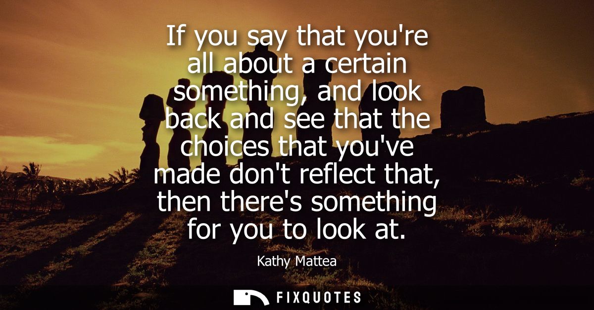 If you say that youre all about a certain something, and look back and see that the choices that youve made dont reflect