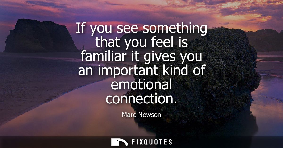 If you see something that you feel is familiar it gives you an important kind of emotional connection