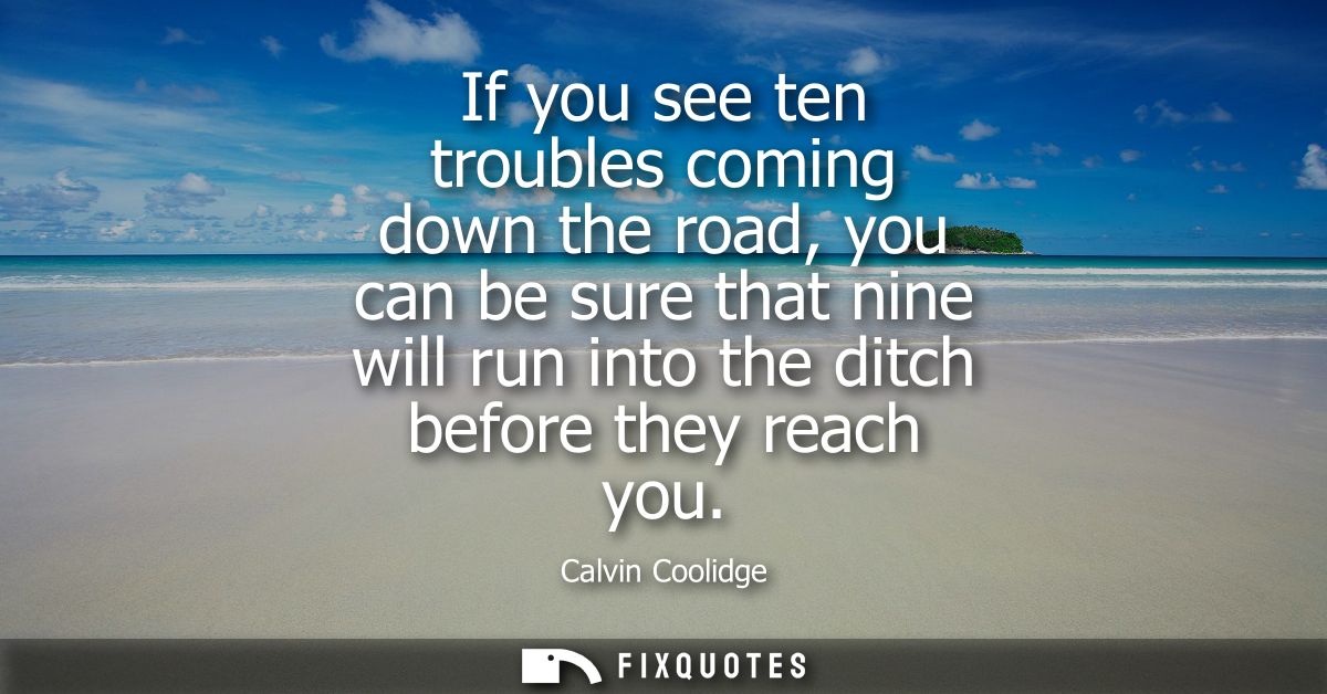 If you see ten troubles coming down the road, you can be sure that nine will run into the ditch before they reach you