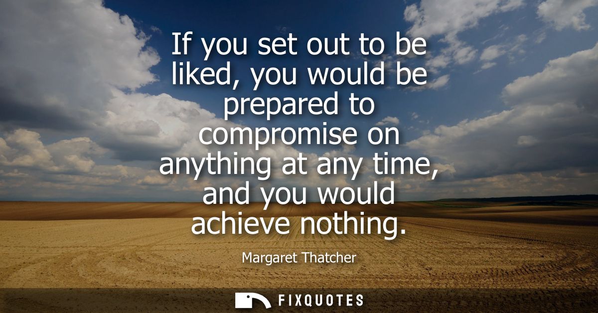 If you set out to be liked, you would be prepared to compromise on anything at any time, and you would achieve nothing