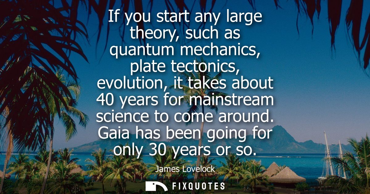 If you start any large theory, such as quantum mechanics, plate tectonics, evolution, it takes about 40 years for mainst