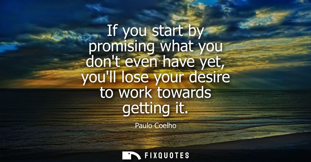 If you start by promising what you dont even have yet, youll lose your desire to work towards getting it