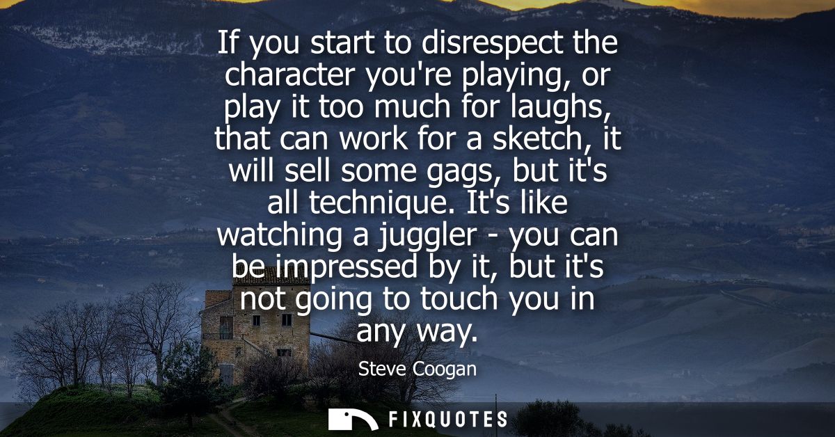 If you start to disrespect the character youre playing, or play it too much for laughs, that can work for a sketch, it w