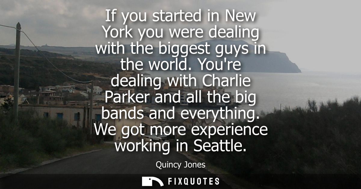 If you started in New York you were dealing with the biggest guys in the world. Youre dealing with Charlie Parker and al