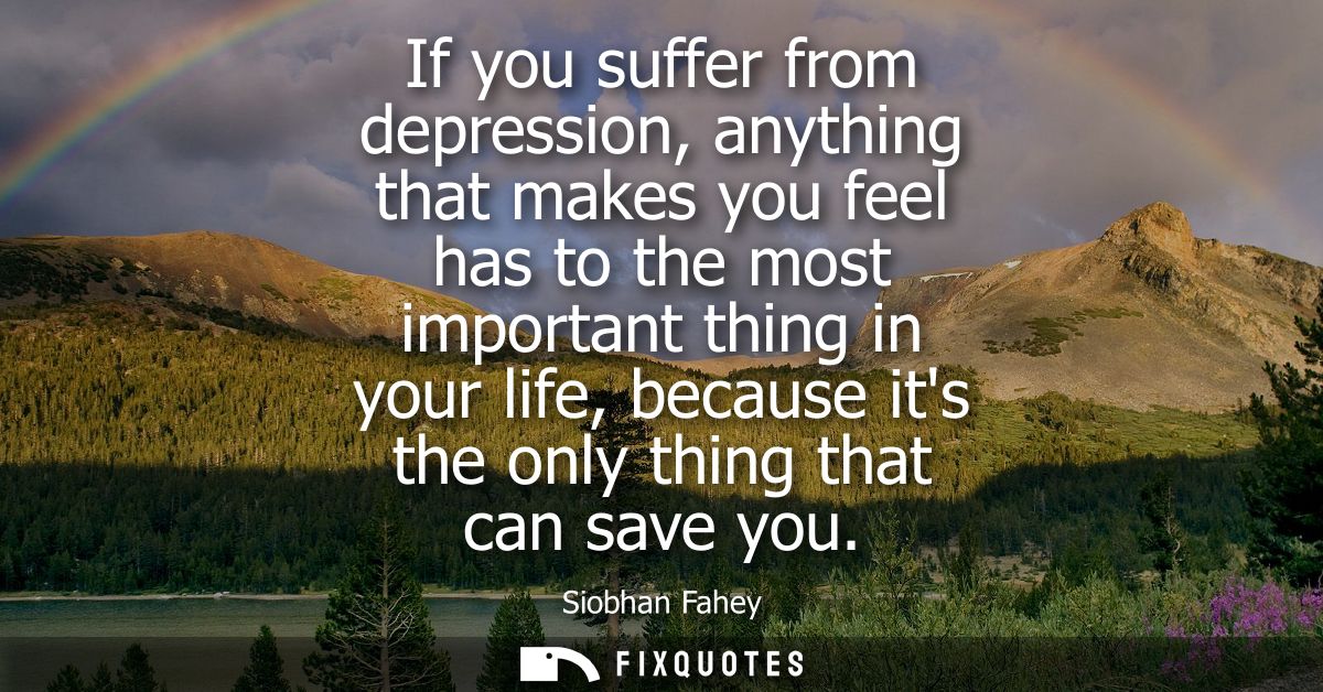If you suffer from depression, anything that makes you feel has to the most important thing in your life, because its th