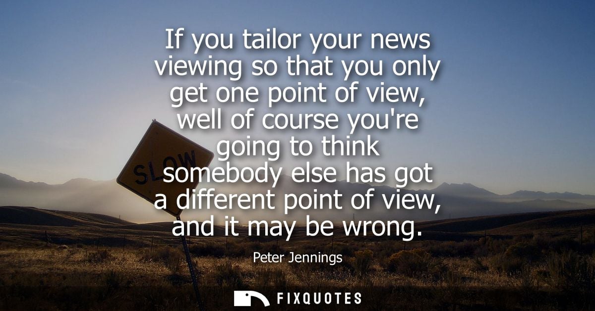 If you tailor your news viewing so that you only get one point of view, well of course youre going to think somebody els