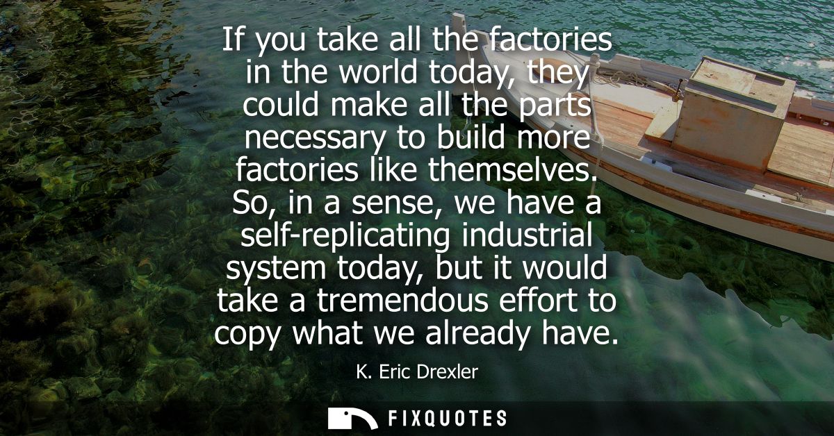 If you take all the factories in the world today, they could make all the parts necessary to build more factories like t