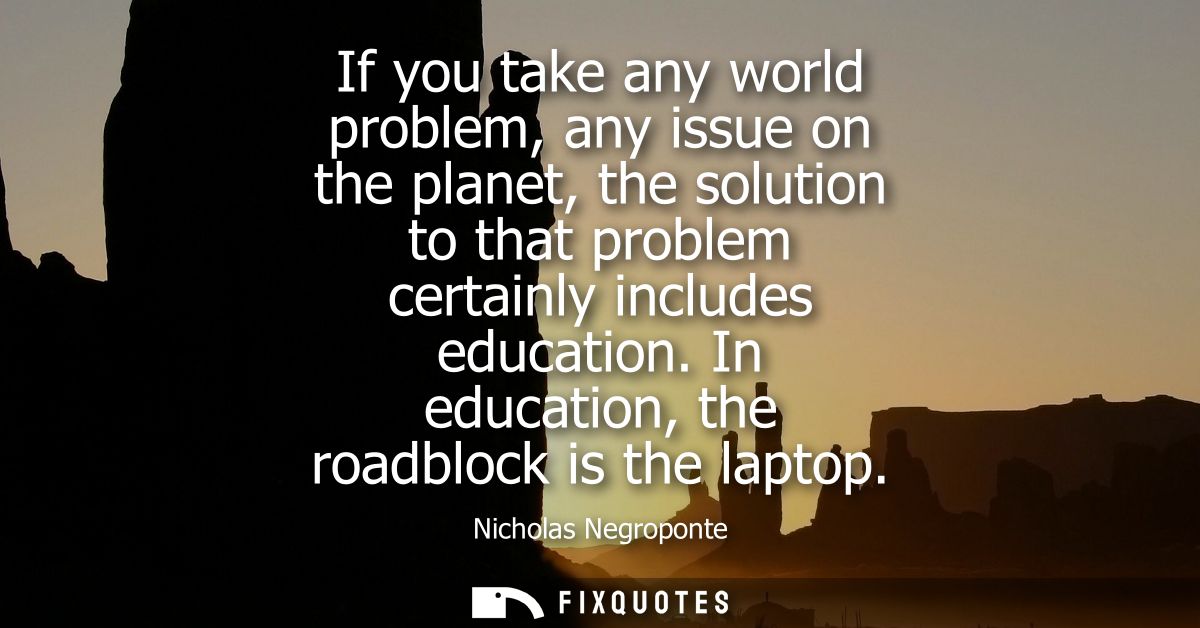 If you take any world problem, any issue on the planet, the solution to that problem certainly includes education. In ed