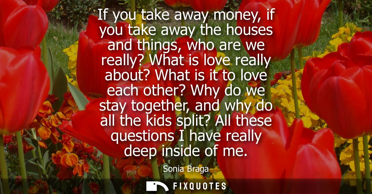 If you take away money, if you take away the houses and things, who are we really? What is love really about? What is it