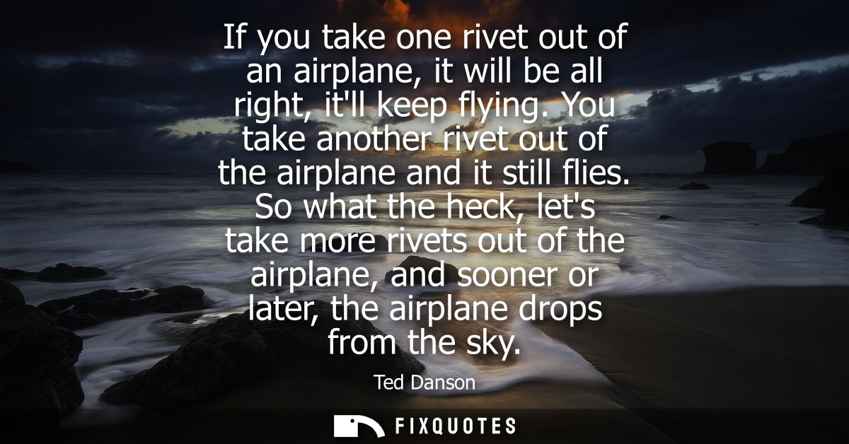 If you take one rivet out of an airplane, it will be all right, itll keep flying. You take another rivet out of the airp