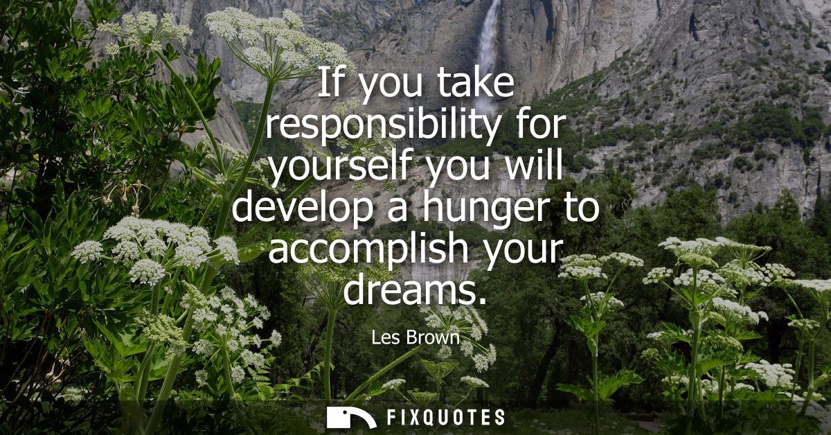 If you take responsibility for yourself you will develop a hunger to accomplish your dreams