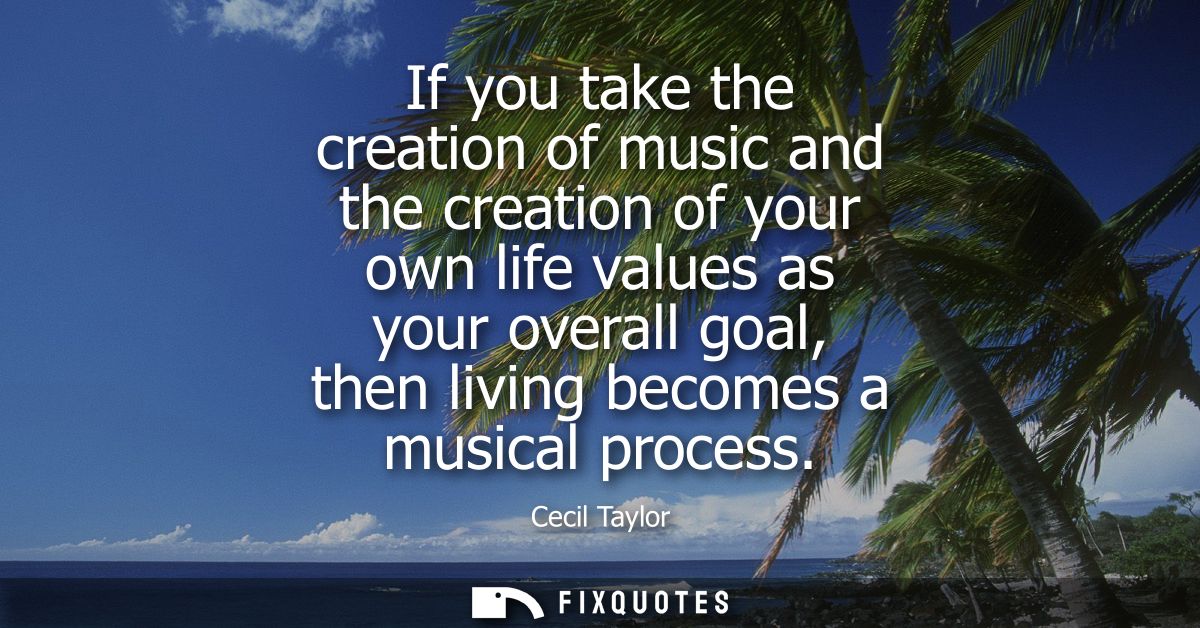 If you take the creation of music and the creation of your own life values as your overall goal, then living becomes a m