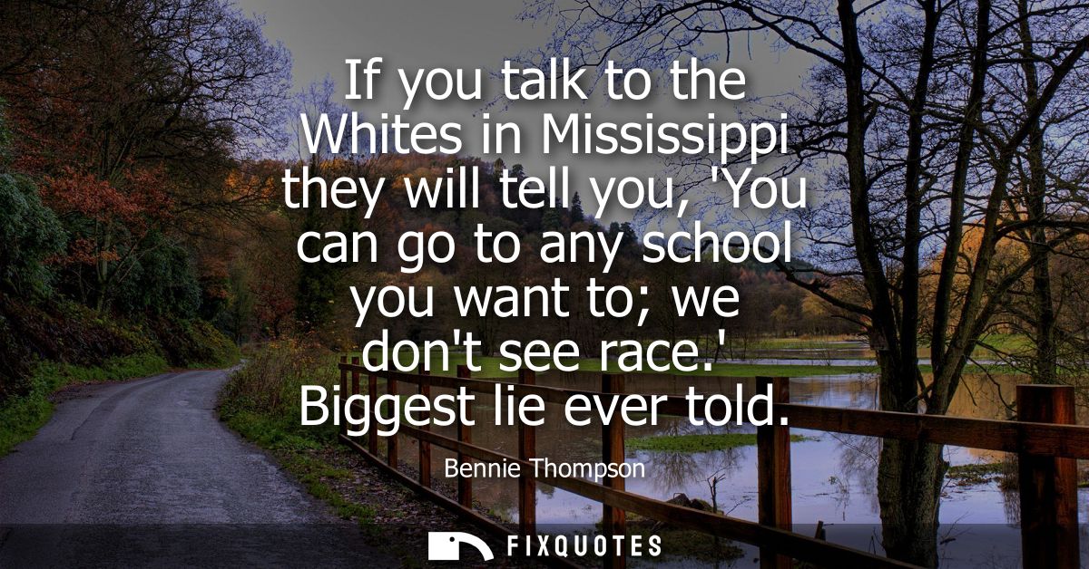 If you talk to the Whites in Mississippi they will tell you, You can go to any school you want to we dont see race. Bigg