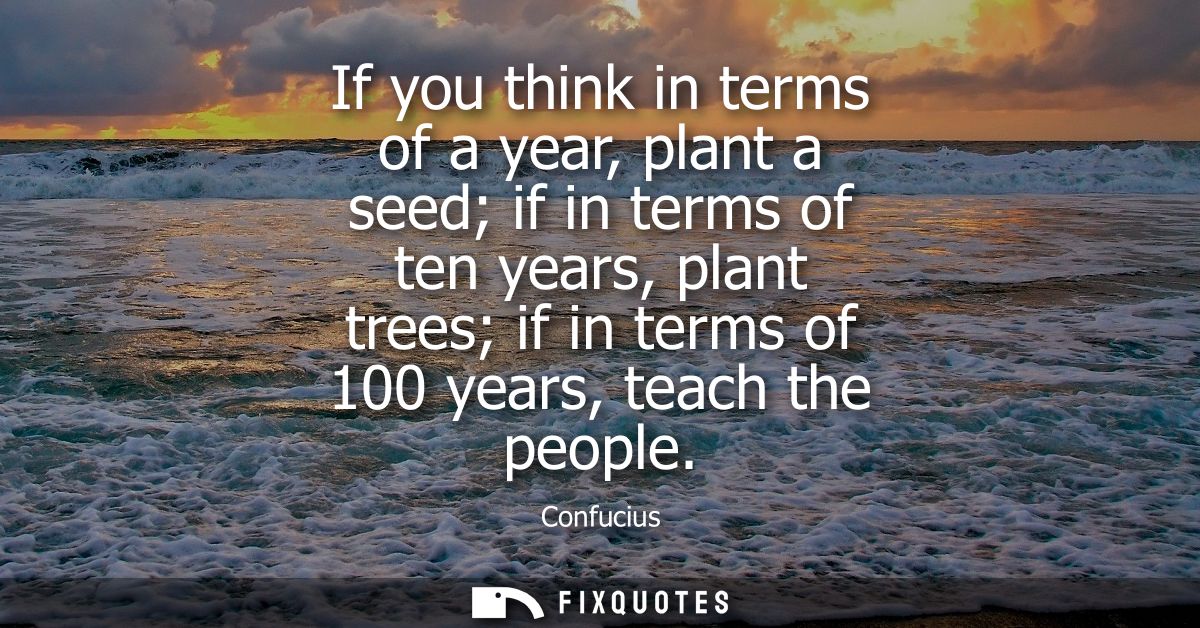 If you think in terms of a year, plant a seed if in terms of ten years, plant trees if in terms of 100 years, teach the 