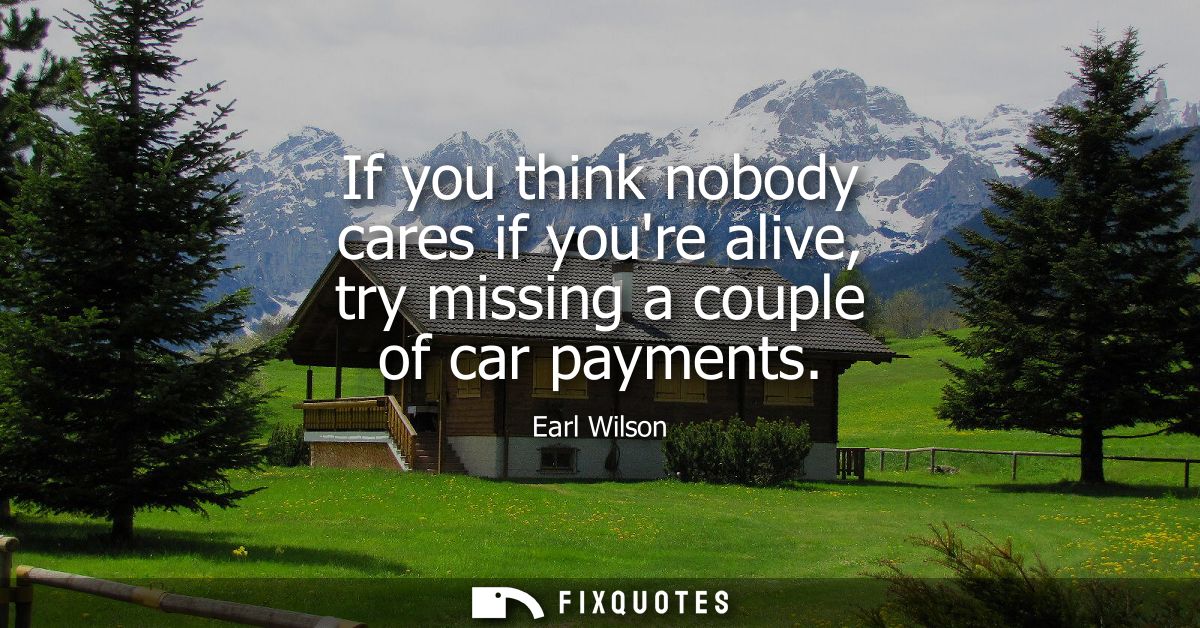 If you think nobody cares if youre alive, try missing a couple of car payments