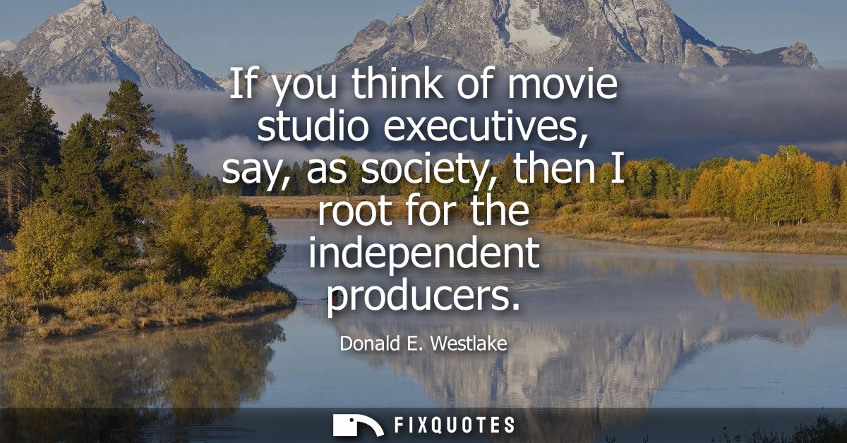If you think of movie studio executives, say, as society, then I root for the independent producers